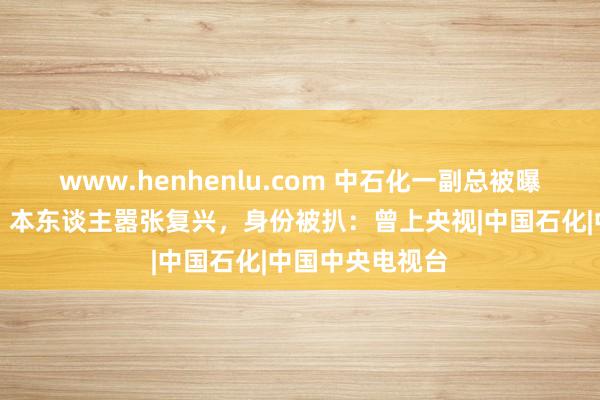 www.henhenlu.com 中石化一副总被曝出轨东谈主妻，本东谈主嚣张复兴，身份被扒：曾上央视|中国石化|中国中央电视台