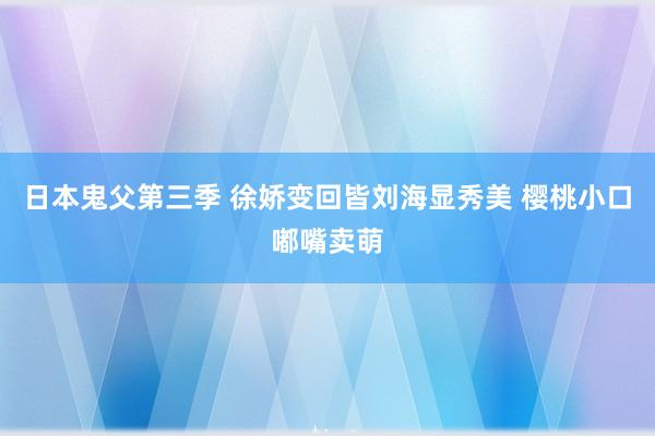 日本鬼父第三季 徐娇变回皆刘海显秀美 樱桃小口嘟嘴卖萌
