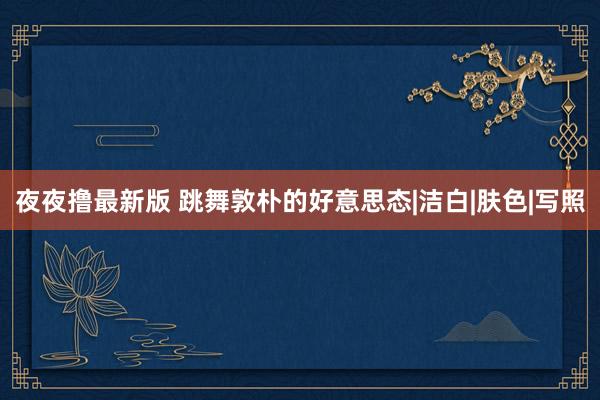 夜夜撸最新版 跳舞敦朴的好意思态|洁白|肤色|写照