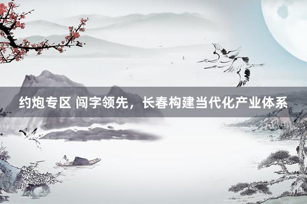 约炮专区 闯字领先，长春构建当代化产业体系