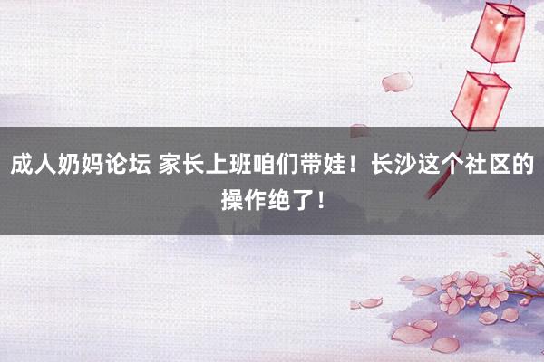 成人奶妈论坛 家长上班咱们带娃！长沙这个社区的操作绝了！