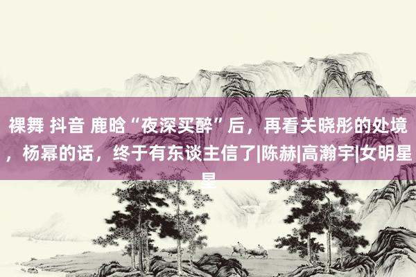 裸舞 抖音 鹿晗“夜深买醉”后，再看关晓彤的处境，杨幂的话，终于有东谈主信了|陈赫|高瀚宇|女明星