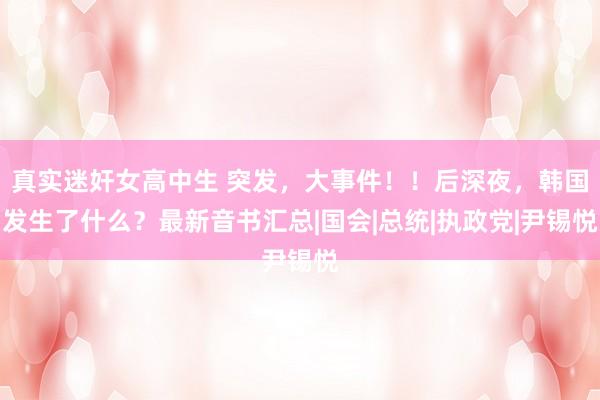 真实迷奸女高中生 突发，大事件！！后深夜，韩国发生了什么？最新音书汇总|国会|总统|执政党|尹锡悦