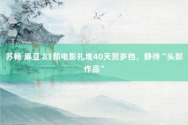 苏畅 麻豆 81部电影扎堆40天贺岁档，静待“头部作品”
