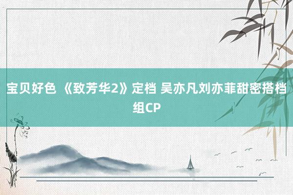 宝贝好色 《致芳华2》定档 吴亦凡刘亦菲甜密搭档组CP
