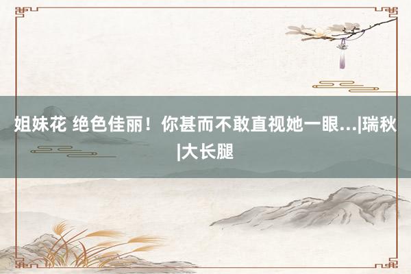 姐妹花 绝色佳丽！你甚而不敢直视她一眼...|瑞秋|大长腿