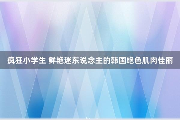 疯狂小学生 鲜艳迷东说念主的韩国绝色肌肉佳丽
