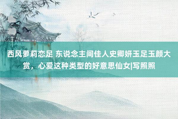 西风萝莉恋足 东说念主间佳人史卿妍玉足玉颜大赏，心爱这种类型的好意思仙女|写照照