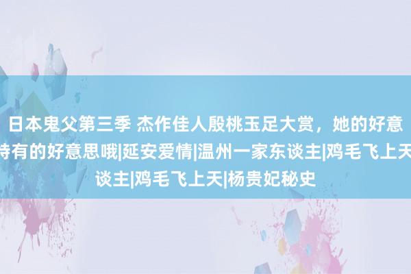 日本鬼父第三季 杰作佳人殷桃玉足大赏，她的好意思是那种很特有的好意思哦|延安爱情|温州一家东谈主|鸡毛飞上天|杨贵妃秘史