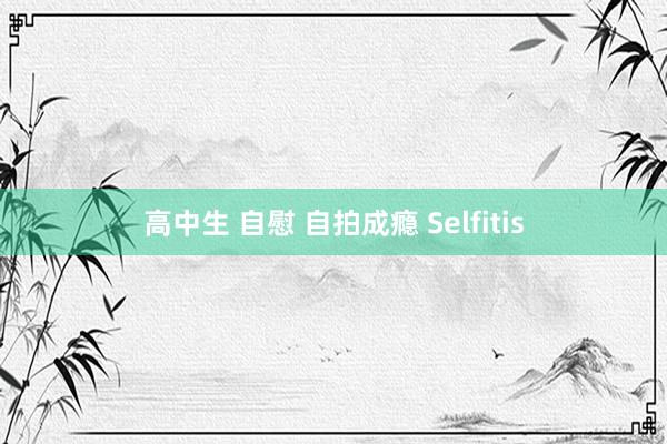 高中生 自慰 自拍成瘾 Selfitis