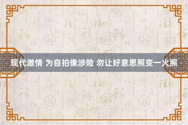 现代激情 为自拍像涉险 勿让好意思照变一火照