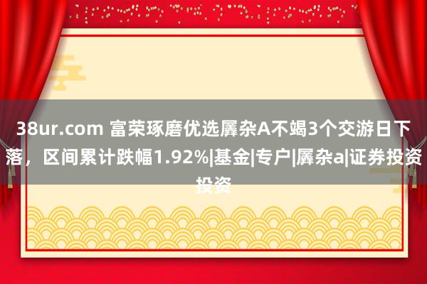 38ur.com 富荣琢磨优选羼杂A不竭3个交游日下落，区间累计跌幅1.92%|基金|专户|羼杂a|证券投资