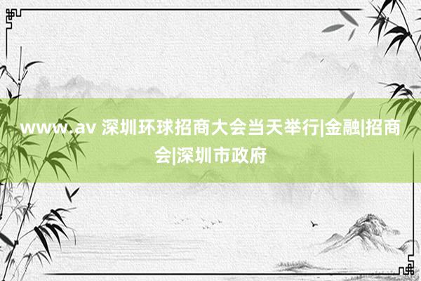 www.av 深圳环球招商大会当天举行|金融|招商会|深圳市政府