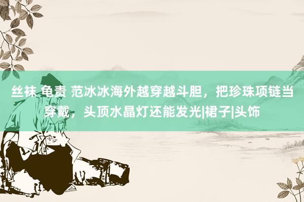 丝袜 龟责 范冰冰海外越穿越斗胆，把珍珠项链当穿戴，头顶水晶灯还能发光|裙子|头饰