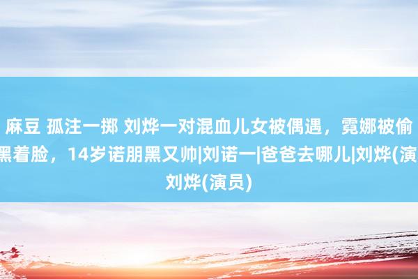 麻豆 孤注一掷 刘烨一对混血儿女被偶遇，霓娜被偷拍黑着脸，14岁诺朋黑又帅|刘诺一|爸爸去哪儿|刘烨(演员)
