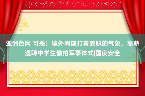 亚洲色网 可恶！境外间谍打着兼职的气象，高薪遴聘中学生偷拍军事体式|国度安全