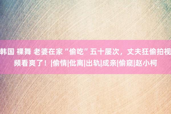 韩国 裸舞 老婆在家“偷吃”五十屡次，丈夫狂偷拍视频看爽了！|偷情|仳离|出轨|成亲|偷窥|赵小柯