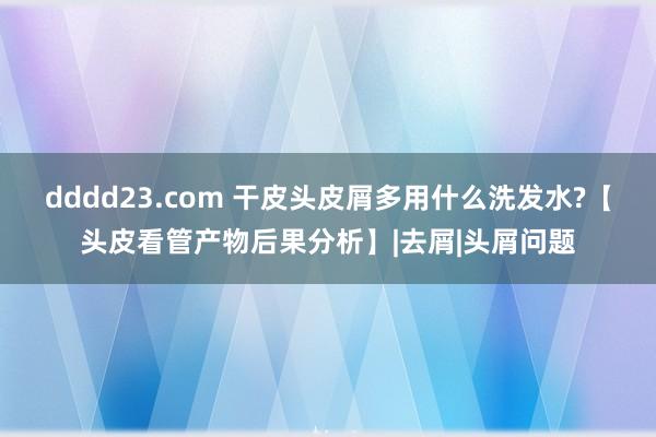 dddd23.com 干皮头皮屑多用什么洗发水?【头皮看管产物后果分析】|去屑|头屑问题
