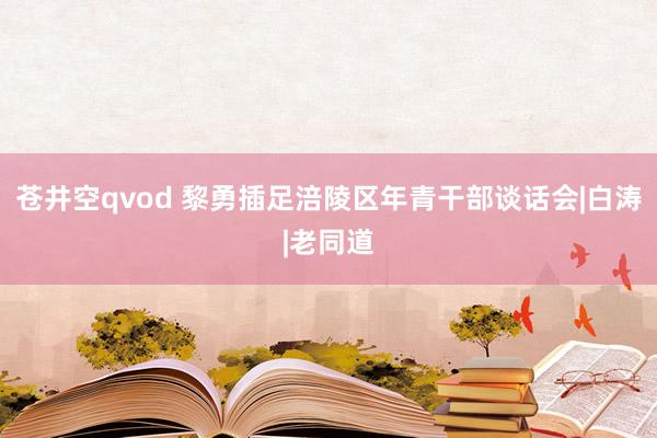 苍井空qvod 黎勇插足涪陵区年青干部谈话会|白涛|老同道