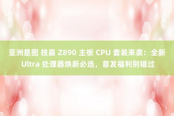 亚洲是图 技嘉 Z890 主板 CPU 套装来袭：全新 Ultra 处理器焕新必选，首发福利别错过