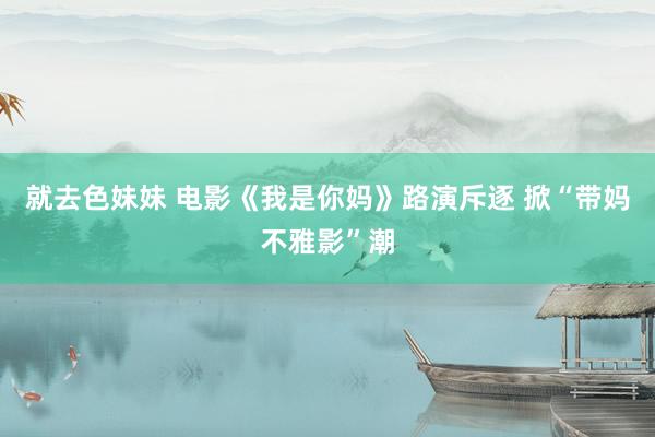 就去色妹妹 电影《我是你妈》路演斥逐 掀“带妈不雅影”潮