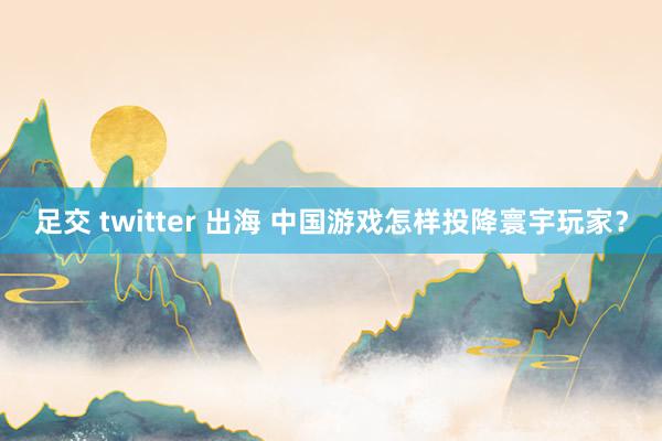 足交 twitter 出海 中国游戏怎样投降寰宇玩家？