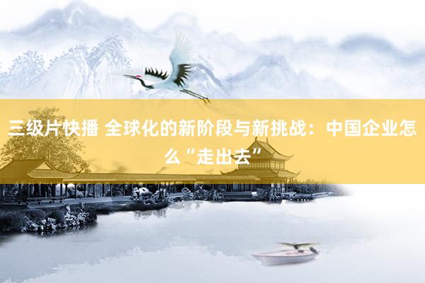 三级片快播 全球化的新阶段与新挑战：中国企业怎么“走出去”