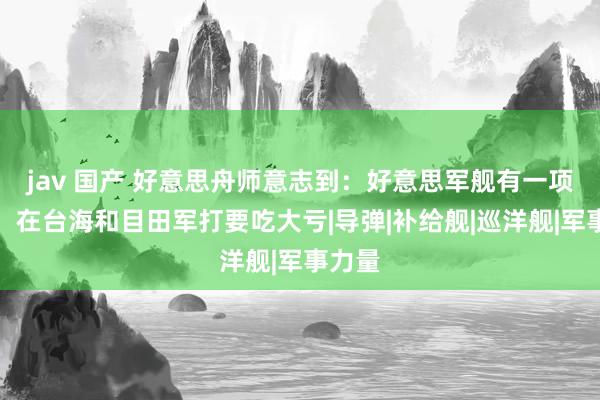 jav 国产 好意思舟师意志到：好意思军舰有一项谬误，在台海和目田军打要吃大亏|导弹|补给舰|巡洋舰|军事力量