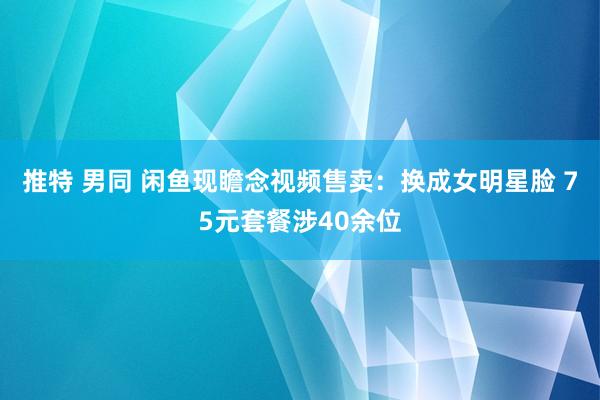 推特 男同 闲鱼现瞻念视频售卖：换成女明星脸 75元套餐涉40余位