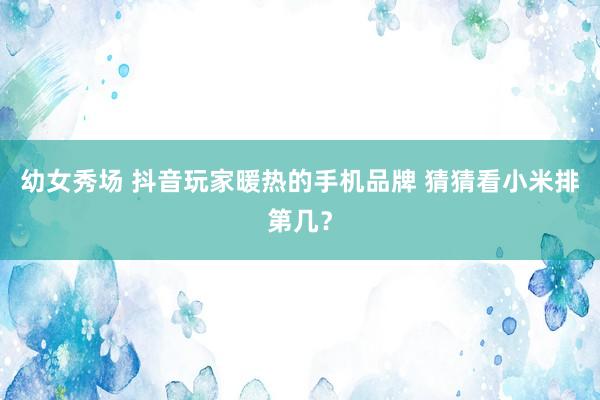 幼女秀场 抖音玩家暖热的手机品牌 猜猜看小米排第几？