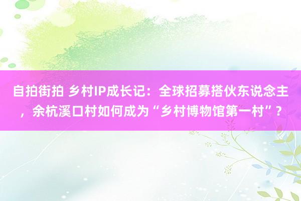 自拍街拍 乡村IP成长记：全球招募搭伙东说念主，余杭溪口村如何成为“乡村博物馆第一村”？