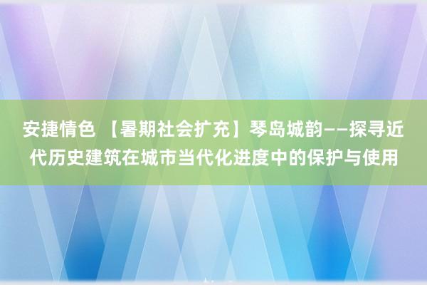 安捷情色 【暑期社会扩充】琴岛城韵——探寻近代历史建筑在城市当代化进度中的保护与使用