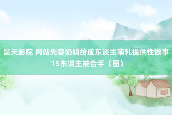 昊天影院 网站先容奶妈给成东谈主哺乳提供性做事 15东谈主被合手（图）