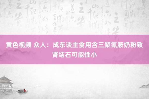 黄色视频 众人：成东谈主食用含三聚氰胺奶粉致肾结石可能性小