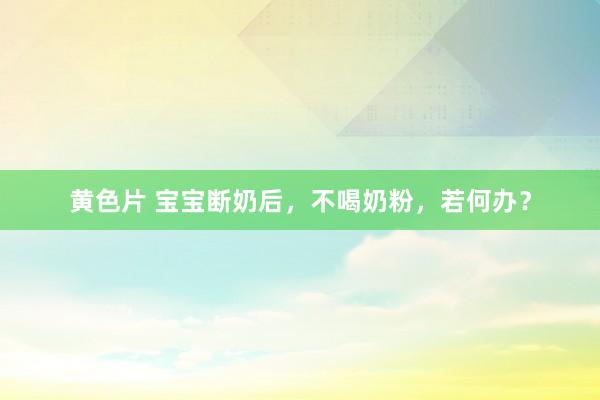 黄色片 宝宝断奶后，不喝奶粉，若何办？