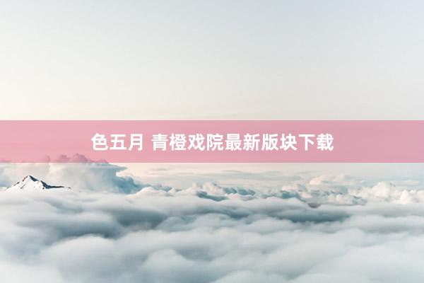 色五月 青橙戏院最新版块下载