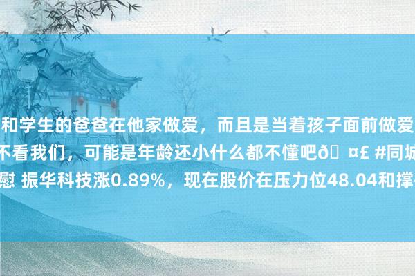 和学生的爸爸在他家做爱，而且是当着孩子面前做爱，太刺激了，孩子完全不看我们，可能是年龄还小什么都不懂吧🤣 #同城 #文爱 #自慰 振华科技涨0.89%，现在股价在压力位48.04和撑执位43.39之间，不错作念区间波段
