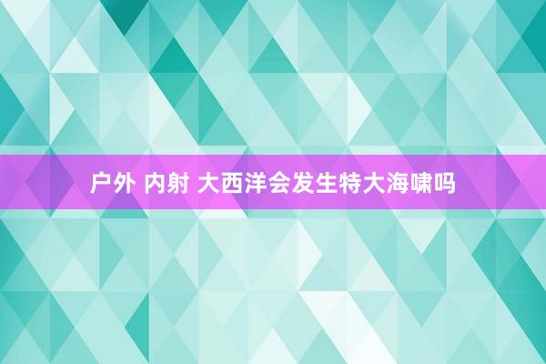 户外 内射 大西洋会发生特大海啸吗