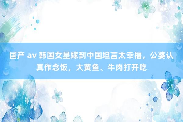 国产 av 韩国女星嫁到中国坦言太幸福，公婆认真作念饭，大黄鱼、牛肉打开吃