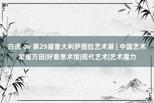 白虎 av 第29届意大利萨图拉艺术展 | 中国艺术家崔万田|好意思术馆|现代艺术|艺术魔力
