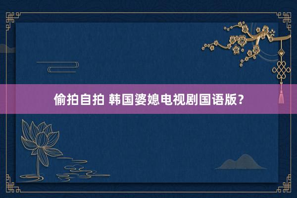 偷拍自拍 韩国婆媳电视剧国语版？