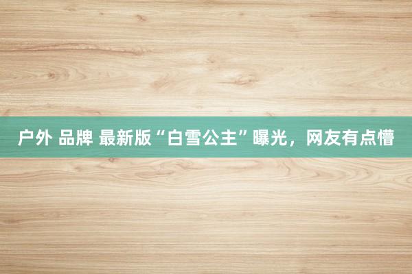 户外 品牌 最新版“白雪公主”曝光，网友有点懵