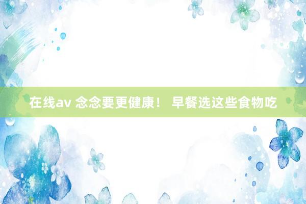 在线av 念念要更健康！ 早餐选这些食物吃