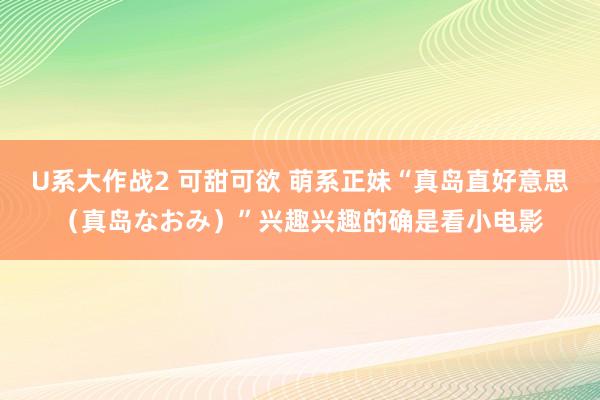 U系大作战2 可甜可欲 萌系正妹“真岛直好意思（真岛なおみ）”兴趣兴趣的确是看小电影
