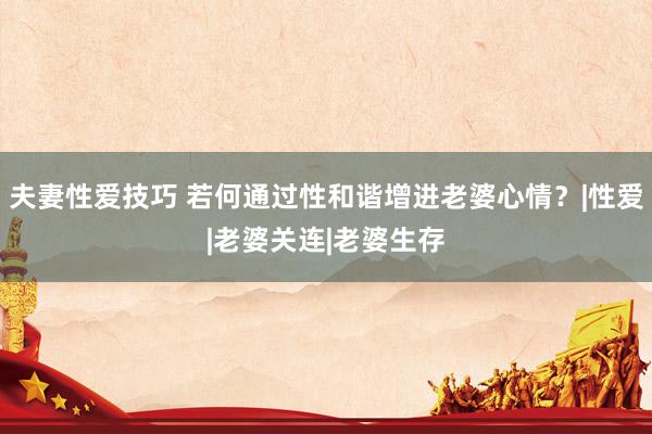 夫妻性爱技巧 若何通过性和谐增进老婆心情？|性爱|老婆关连|老婆生存