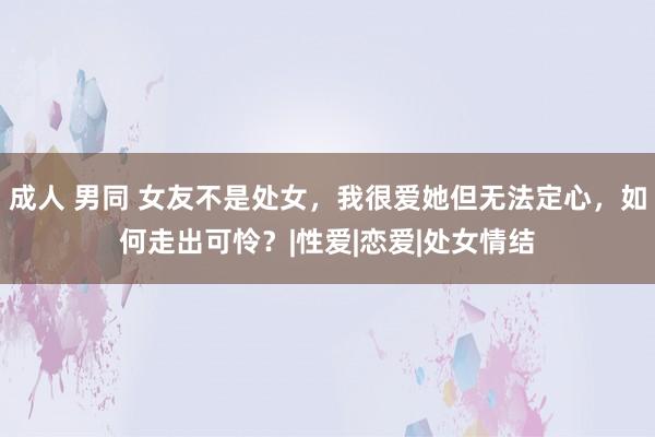 成人 男同 女友不是处女，我很爱她但无法定心，如何走出可怜？|性爱|恋爱|处女情结