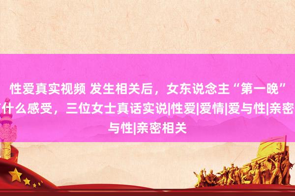 性爱真实视频 发生相关后，女东说念主“第一晚”齐有什么感受，三位女士真话实说|性爱|爱情|爱与性|亲密相关