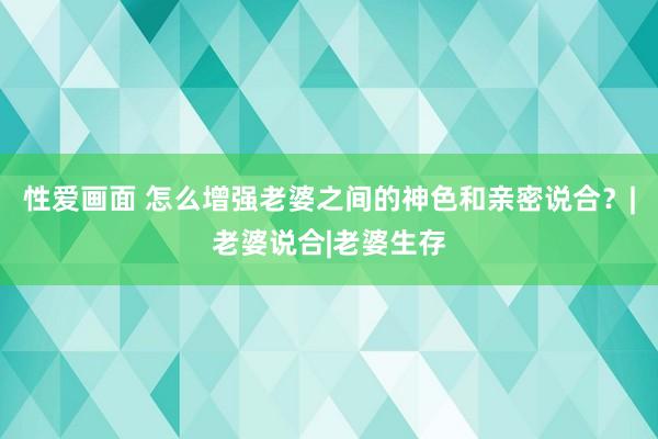 性爱画面 怎么增强老婆之间的神色和亲密说合？|老婆说合|老婆生存