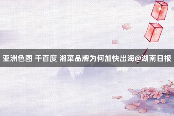 亚洲色图 千百度 湘菜品牌为何加快出海@湖南日报