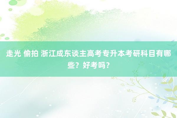 走光 偷拍 浙江成东谈主高考专升本考研科目有哪些？好考吗？